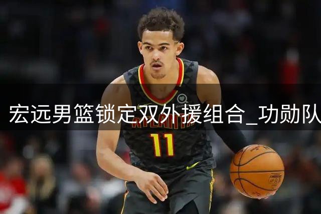 宏远男篮锁定双外援组合 功勋队长周鹏或上演"凤还巢