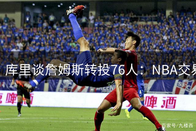 库里谈詹姆斯转投76人：NBA交易市场没有"板上钉钉"这回事