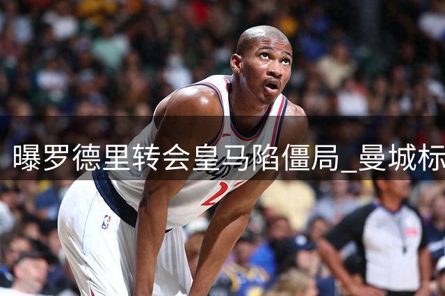 曝罗德里转会皇马陷僵局 曼城标价成最大障碍