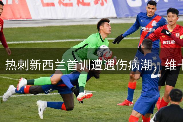 热刺新西兰首训遭遇伤病潮，维卡里奥缺席训练引关注