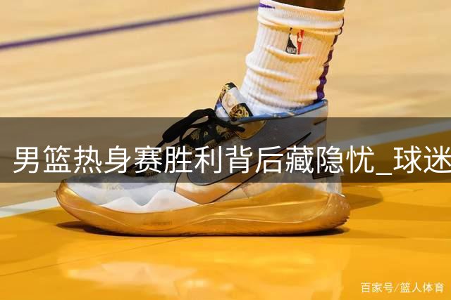 男篮热身赛胜利背后藏隐忧 球迷质疑对手含金量与教练用人策略