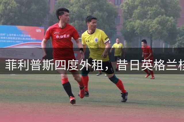 菲利普斯四度外租，昔日英格兰核心亟待重生