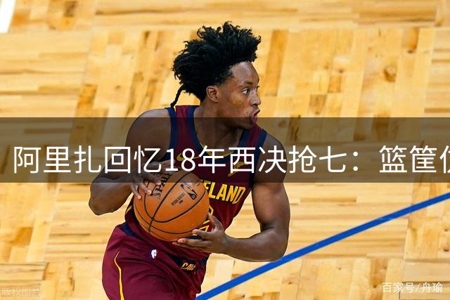 阿里扎回忆18年西决抢七：篮筐仿佛被施了魔法 我们与胜利擦肩而过