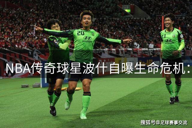 NBA传奇球星波什自曝生命危机：肺栓塞二次发作险丧命